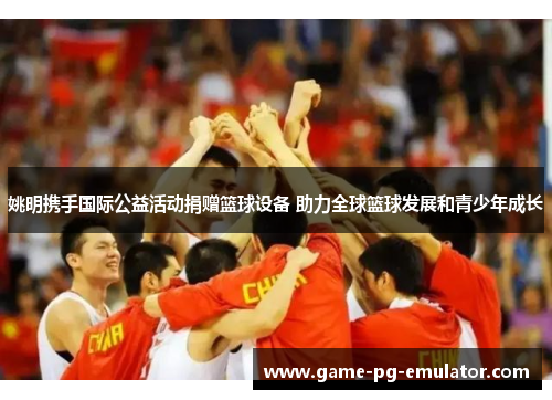 姚明携手国际公益活动捐赠篮球设备 助力全球篮球发展和青少年成长