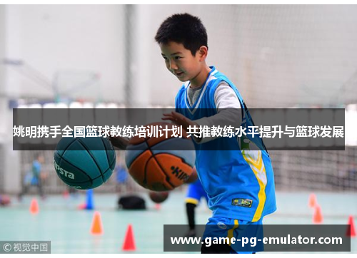 姚明携手全国篮球教练培训计划 共推教练水平提升与篮球发展 姚明携手全国篮球教练培训计划 共推教练水平提升与篮球发展