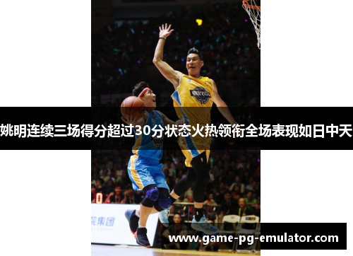 姚明连续三场得分超过30分状态火热领衔全场表现如日中天 姚明连续三场得分超过30分状态火热领衔全场表现如日中天