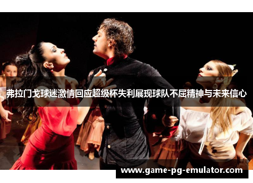 弗拉门戈球迷激情回应超级杯失利展现球队不屈精神与未来信心 弗拉门戈球迷激情回应超级杯失利展现球队不屈精神与未来信心