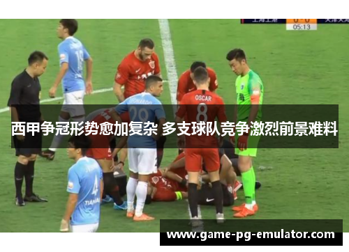 西甲争冠形势愈加复杂 多支球队竞争激烈前景难料