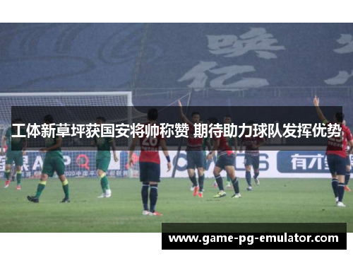 工体新草坪获国安将帅称赞 期待助力球队发挥优势 工体新草坪获国安将帅称赞 期待助力球队发挥优势