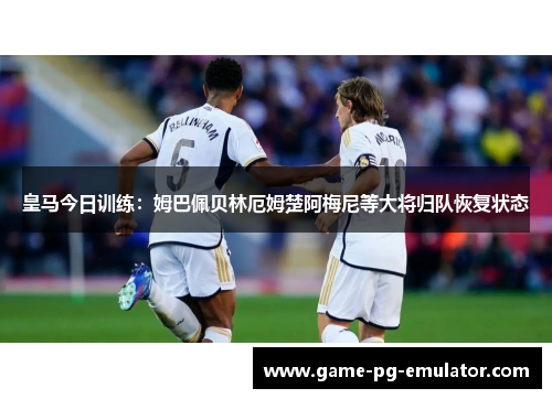 皇马今日训练:姆巴佩贝林厄姆楚阿梅尼等大将归队恢复状态 皇马今日训练:姆巴佩贝林厄姆楚阿梅尼等大将归队恢复状态