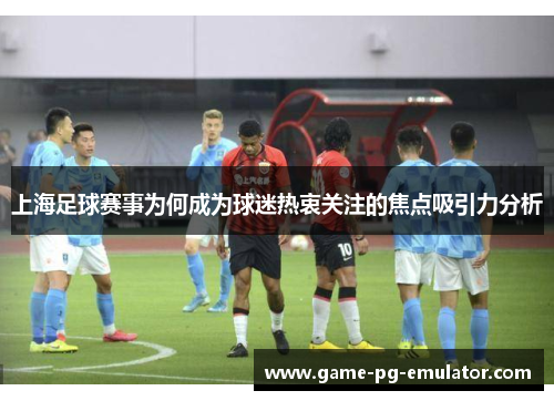 上海足球赛事为何成为球迷热衷关注的焦点吸引力分析 上海足球赛事为何成为球迷热衷关注的焦点吸引力分析