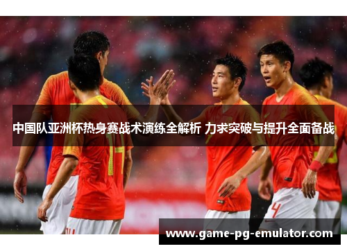 中国队亚洲杯热身赛战术演练全解析 力求突破与提升全面备战