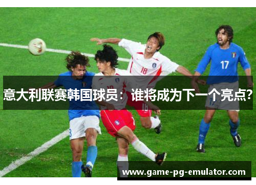 意大利联赛韩国球员：谁将成为下一个亮点？