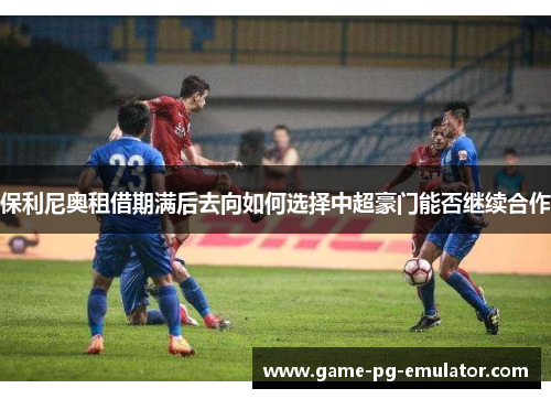 保利尼奥租借期满后去向如何选择中超豪门能否继续合作 保利尼奥租借期满后去向如何选择中超豪门能否继续合作