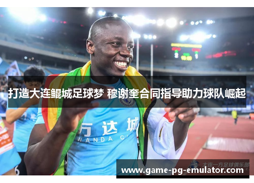 打造大连鲲城足球梦 穆谢奎合同指导助力球队崛起