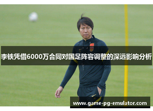 李铁凭借6000万合同对国足阵容调整的深远影响分析 李铁凭借6000万合同对国足阵容调整的深远影响分析