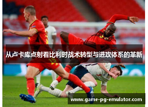 从卢卡库点射看比利时战术转型与进攻体系的革新