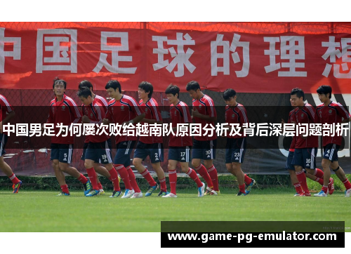 中国男足为何屡次败给越南队原因分析及背后深层问题剖析 中国男足为何屡次败给越南队原因分析及背后深层问题剖析