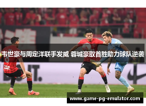 韦世豪与周定洋联手发威 蓉城豪取首胜助力球队逆袭