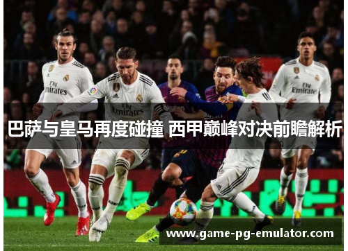 巴萨与皇马再度碰撞 西甲巅峰对决前瞻解析