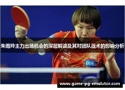 朱雨玲主力出场机会的深层解读及其对团队战术的影响分析