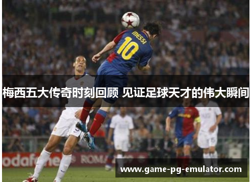 梅西五大传奇时刻回顾 见证足球天才的伟大瞬间