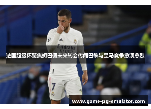 法国超级杯聚焦姆巴佩未来转会传闻巴黎与皇马竞争愈演愈烈