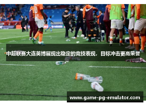 中超联赛大连英博展现出稳定的竞技表现，目标冲击更高荣誉