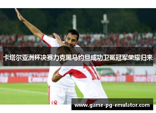 卡塔尔亚洲杯决赛力克黑马约旦成功卫冕冠军荣耀归来
