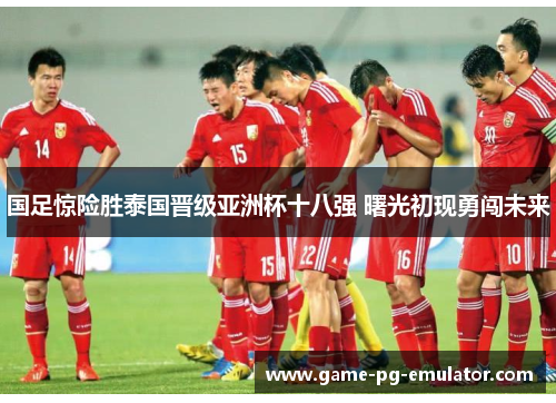 国足惊险胜泰国晋级亚洲杯十八强 曙光初现勇闯未来