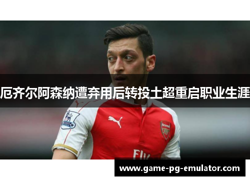 厄齐尔阿森纳遭弃用后转投土超重启职业生涯