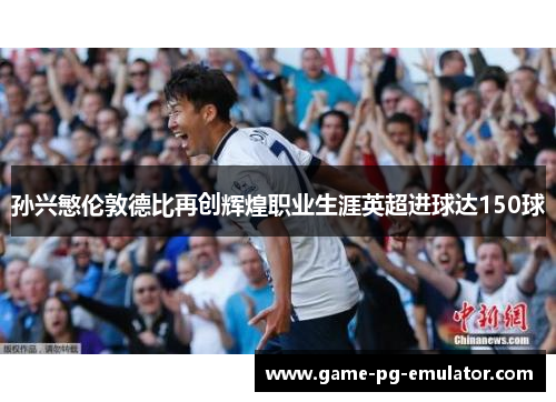 孙兴慜伦敦德比再创辉煌职业生涯英超进球达150球
