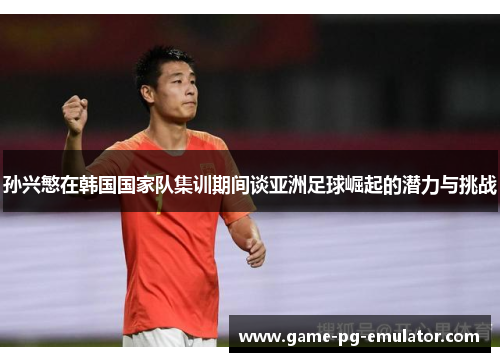 孙兴慜在韩国国家队集训期间谈亚洲足球崛起的潜力与挑战