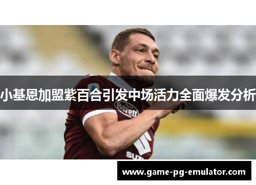 小基恩加盟紫百合引发中场活力全面爆发分析