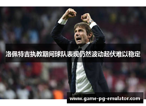 洛佩特吉执教期间球队表现仍然波动起伏难以稳定