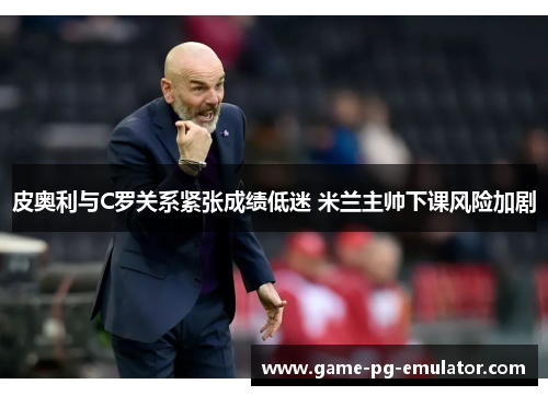 皮奥利与C罗关系紧张成绩低迷 米兰主帅下课风险加剧