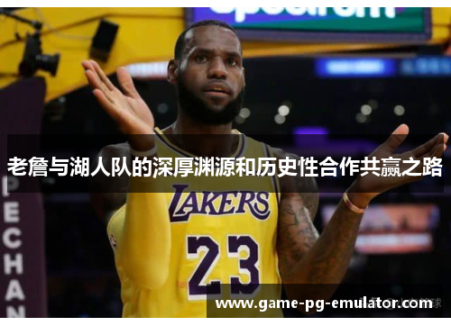 老詹与湖人队的深厚渊源和历史性合作共赢之路 老詹与湖人队的深厚渊源和历史性合作共赢之路