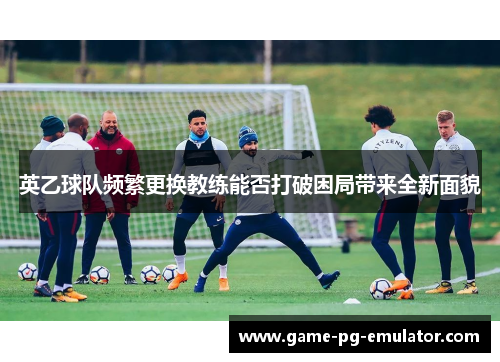 英乙球队频繁更换教练能否打破困局带来全新面貌 英乙球队频繁更换教练能否打破困局带来全新面貌